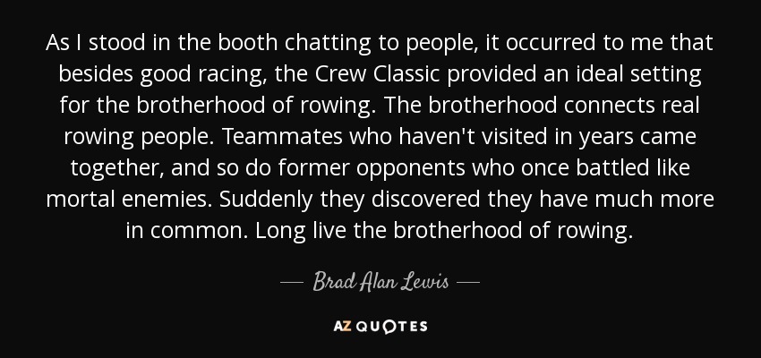 As I stood in the booth chatting to people, it occurred to me that besides good racing, the Crew Classic provided an ideal setting for the brotherhood of rowing. The brotherhood connects real rowing people. Teammates who haven't visited in years came together, and so do former opponents who once battled like mortal enemies. Suddenly they discovered they have much more in common. Long live the brotherhood of rowing. - Brad Alan Lewis