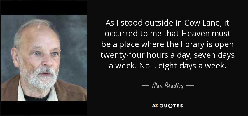 As I stood outside in Cow Lane, it occurred to me that Heaven must be a place where the library is open twenty-four hours a day, seven days a week. No ... eight days a week. - Alan Bradley