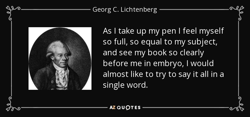As I take up my pen I feel myself so full, so equal to my subject, and see my book so clearly before me in embryo, I would almost like to try to say it all in a single word. - Georg C. Lichtenberg