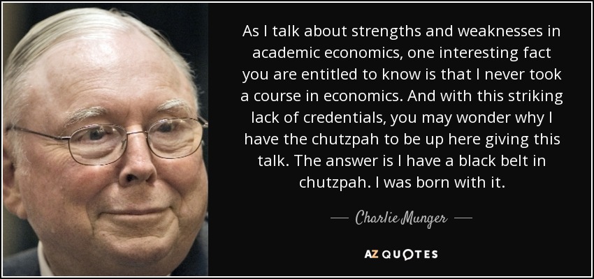 As I talk about strengths and weaknesses in academic economics, one interesting fact you are entitled to know is that I never took a course in economics. And with this striking lack of credentials, you may wonder why I have the chutzpah to be up here giving this talk. The answer is I have a black belt in chutzpah. I was born with it. - Charlie Munger