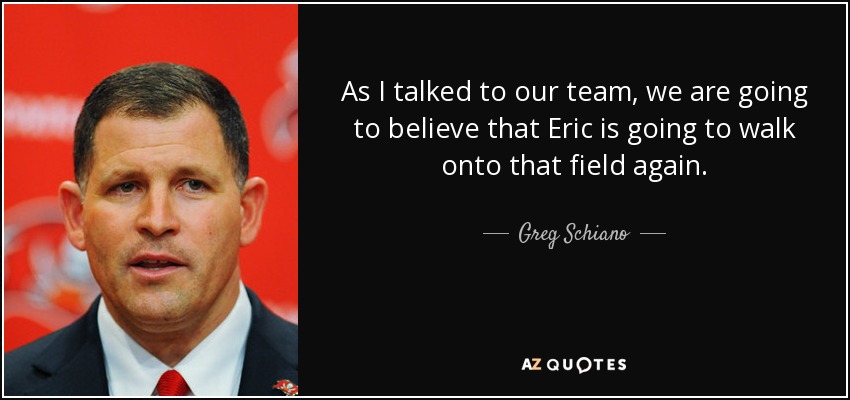 As I talked to our team, we are going to believe that Eric is going to walk onto that field again. - Greg Schiano