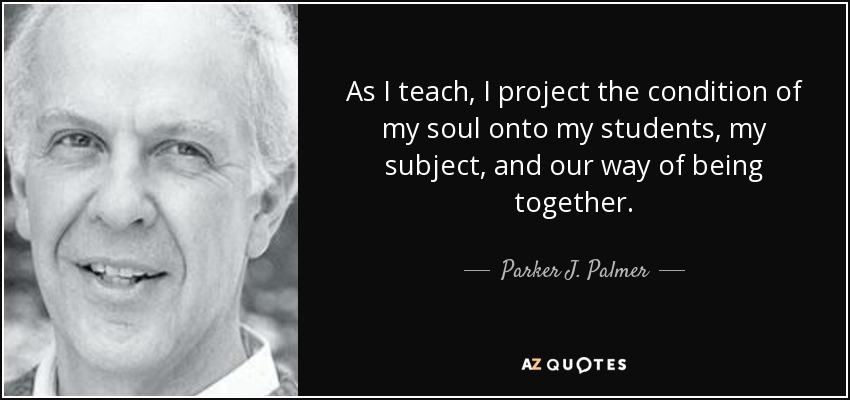 As I teach, I project the condition of my soul onto my students, my subject, and our way of being together. - Parker J. Palmer