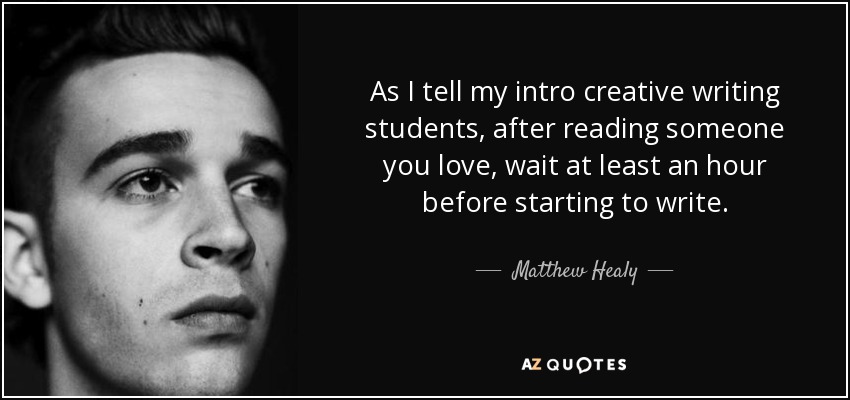 As I tell my intro creative writing students, after reading someone you love, wait at least an hour before starting to write. - Matthew Healy