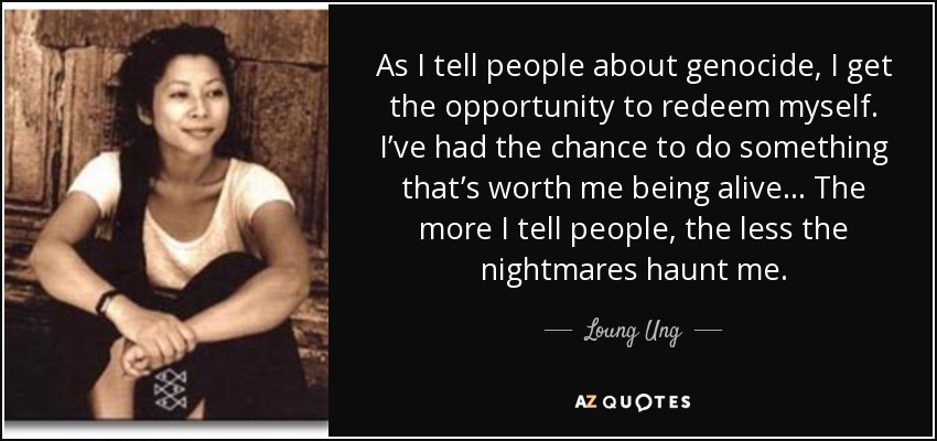 As I tell people about genocide, I get the opportunity to redeem myself. I’ve had the chance to do something that’s worth me being alive... The more I tell people, the less the nightmares haunt me. - Loung Ung