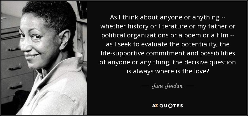 As I think about anyone or anything -- whether history or literature or my father or political organizations or a poem or a film -- as I seek to evaluate the potentiality, the life-supportive commitment and possibilities of anyone or any thing, the decisive question is always where is the love? - June Jordan