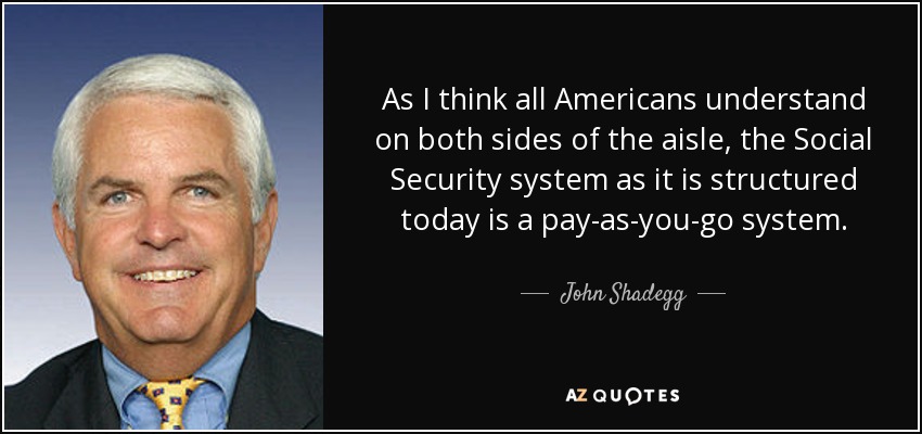 As I think all Americans understand on both sides of the aisle, the Social Security system as it is structured today is a pay-as-you-go system. - John Shadegg