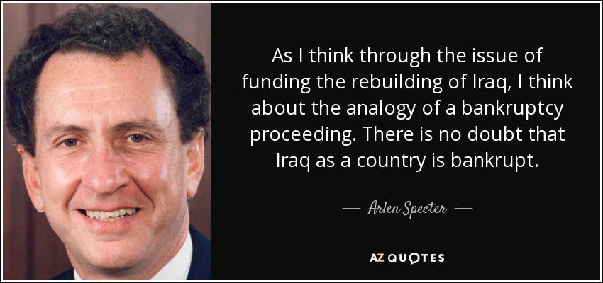 As I think through the issue of funding the rebuilding of Iraq, I think about the analogy of a bankruptcy proceeding. There is no doubt that Iraq as a country is bankrupt. - Arlen Specter