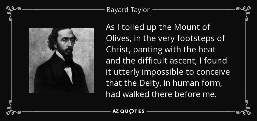 As I toiled up the Mount of Olives, in the very footsteps of Christ, panting with the heat and the difficult ascent, I found it utterly impossible to conceive that the Deity, in human form, had walked there before me. - Bayard Taylor