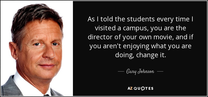 As I told the students every time I visited a campus, you are the director of your own movie, and if you aren't enjoying what you are doing, change it. - Gary Johnson