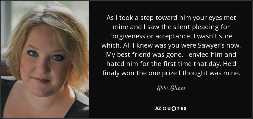 As I took a step toward him your eyes met mine and I saw the silent pleading for forgiveness or acceptance. I wasn't sure which. All I knew was you were Sawyer's now. My best friend was gone. I envied him and hated him for the first time that day. He'd finaly won the one prize I thought was mine. - Abbi Glines