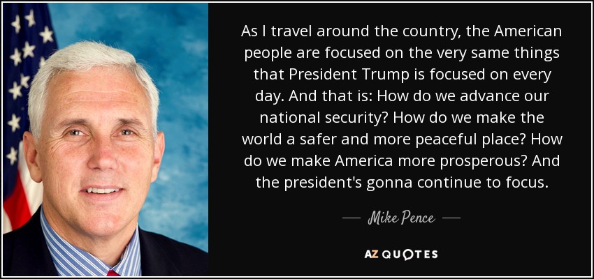 As I travel around the country, the American people are focused on the very same things that President Trump is focused on every day. And that is: How do we advance our national security? How do we make the world a safer and more peaceful place? How do we make America more prosperous? And the president's gonna continue to focus. - Mike Pence