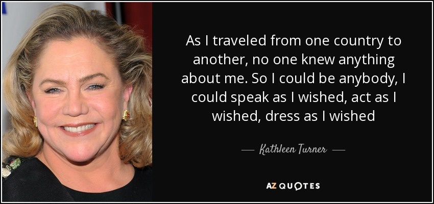 As I traveled from one country to another, no one knew anything about me. So I could be anybody, I could speak as I wished, act as I wished, dress as I wished - Kathleen Turner