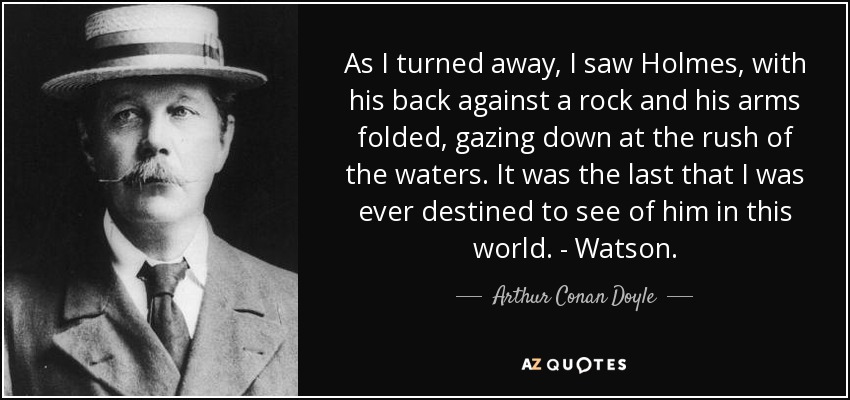 As I turned away, I saw Holmes, with his back against a rock and his arms folded, gazing down at the rush of the waters. It was the last that I was ever destined to see of him in this world. - Watson. - Arthur Conan Doyle