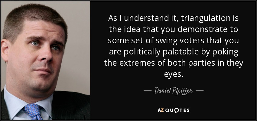 As I understand it, triangulation is the idea that you demonstrate to some set of swing voters that you are politically palatable by poking the extremes of both parties in they eyes. - Daniel Pfeiffer
