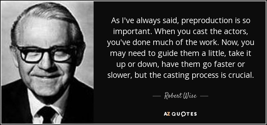 As I've always said, preproduction is so important. When you cast the actors, you've done much of the work. Now, you may need to guide them a little, take it up or down, have them go faster or slower, but the casting process is crucial. - Robert Wise