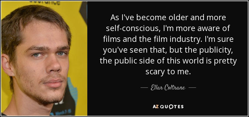 As I've become older and more self-conscious, I'm more aware of films and the film industry. I'm sure you've seen that, but the publicity, the public side of this world is pretty scary to me. - Ellar Coltrane