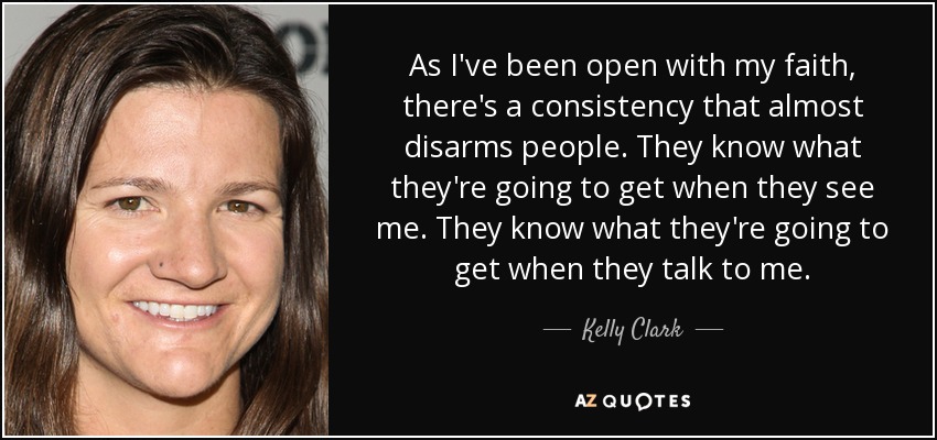 As I've been open with my faith, there's a consistency that almost disarms people. They know what they're going to get when they see me. They know what they're going to get when they talk to me. - Kelly Clark
