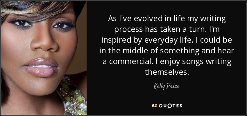 As I've evolved in life my writing process has taken a turn. I'm inspired by everyday life. I could be in the middle of something and hear a commercial. I enjoy songs writing themselves. - Kelly Price