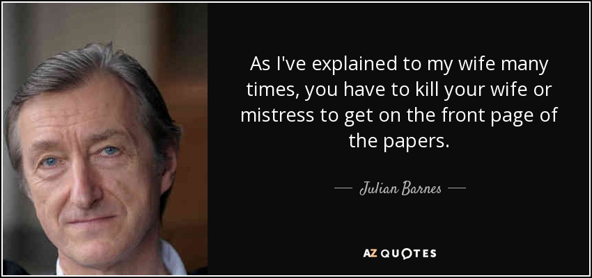 As I've explained to my wife many times, you have to kill your wife or mistress to get on the front page of the papers. - Julian Barnes