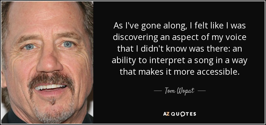 As I've gone along, I felt like I was discovering an aspect of my voice that I didn't know was there: an ability to interpret a song in a way that makes it more accessible. - Tom Wopat