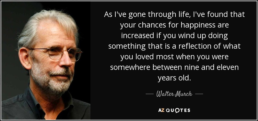 As I've gone through life, I've found that your chances for happiness are increased if you wind up doing something that is a reflection of what you loved most when you were somewhere between nine and eleven years old. - Walter Murch