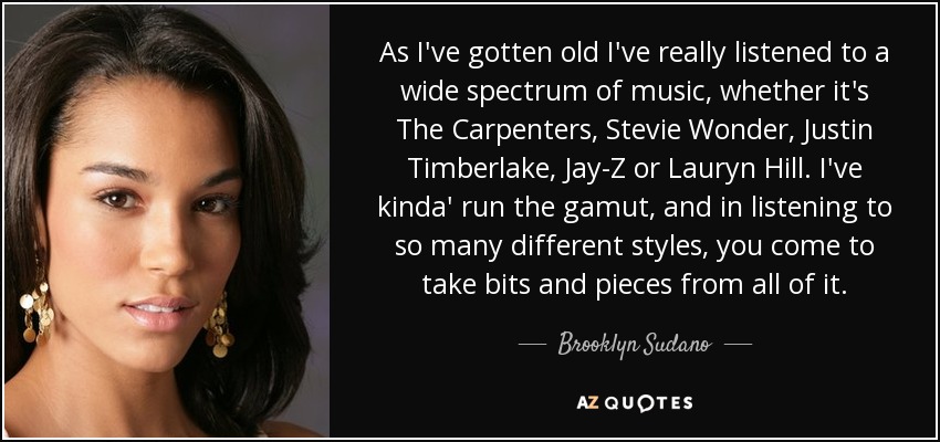 As I've gotten old I've really listened to a wide spectrum of music, whether it's The Carpenters, Stevie Wonder, Justin Timberlake, Jay-Z or Lauryn Hill. I've kinda' run the gamut, and in listening to so many different styles, you come to take bits and pieces from all of it. - Brooklyn Sudano
