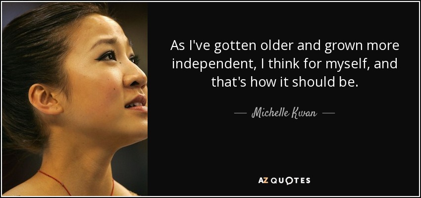 As I've gotten older and grown more independent, I think for myself, and that's how it should be. - Michelle Kwan