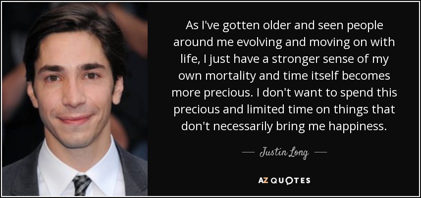 As I've gotten older and seen people around me evolving and moving on with life, I just have a stronger sense of my own mortality and time itself becomes more precious. I don't want to spend this precious and limited time on things that don't necessarily bring me happiness. - Justin Long