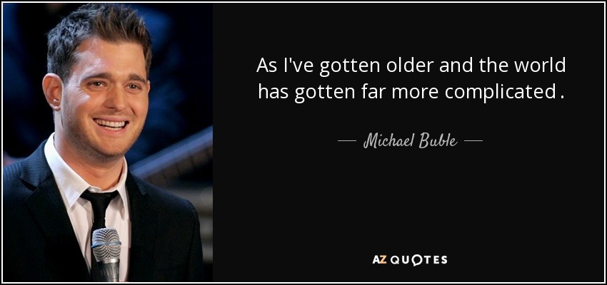 As I've gotten older and the world has gotten far more complicated . - Michael Buble
