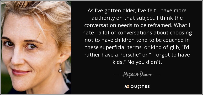 As I've gotten older, I've felt I have more authority on that subject. I think the conversation needs to be reframed. What I hate - a lot of conversations about choosing not to have children tend to be couched in these superficial terms, or kind of glib, 