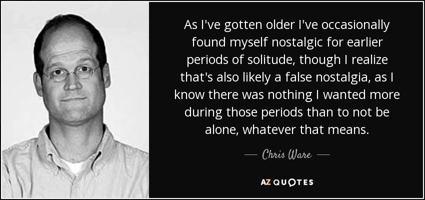 As I've gotten older I've occasionally found myself nostalgic for earlier periods of solitude, though I realize that's also likely a false nostalgia, as I know there was nothing I wanted more during those periods than to not be alone, whatever that means. - Chris Ware