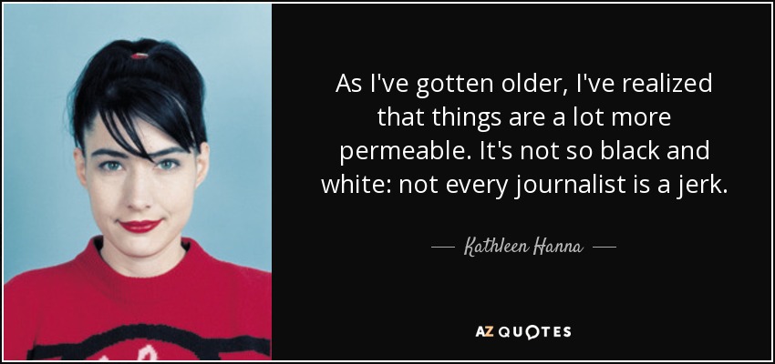As I've gotten older, I've realized that things are a lot more permeable. It's not so black and white: not every journalist is a jerk. - Kathleen Hanna