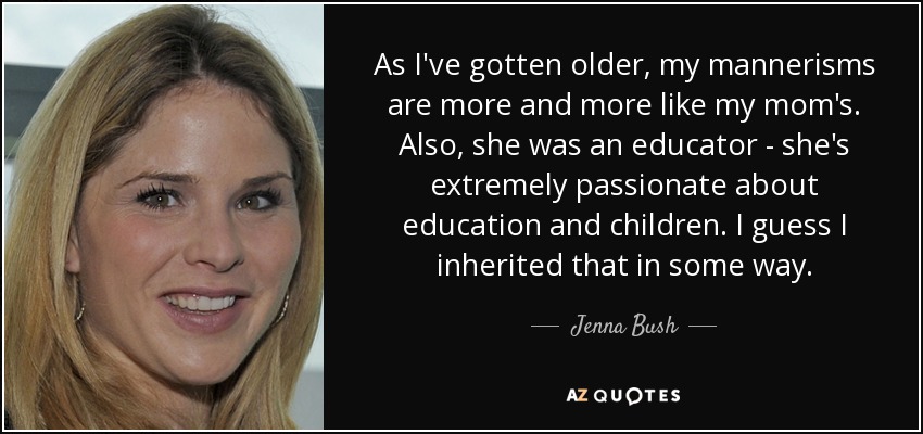 As I've gotten older, my mannerisms are more and more like my mom's. Also, she was an educator - she's extremely passionate about education and children. I guess I inherited that in some way. - Jenna Bush