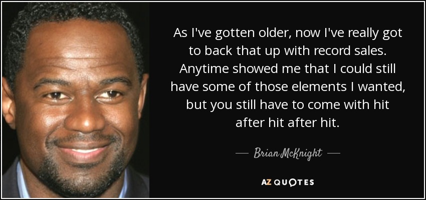 As I've gotten older, now I've really got to back that up with record sales. Anytime showed me that I could still have some of those elements I wanted, but you still have to come with hit after hit after hit. - Brian McKnight