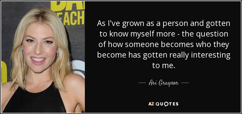 As I've grown as a person and gotten to know myself more - the question of how someone becomes who they become has gotten really interesting to me. - Ari Graynor
