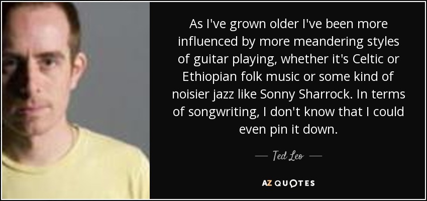 As I've grown older I've been more influenced by more meandering styles of guitar playing, whether it's Celtic or Ethiopian folk music or some kind of noisier jazz like Sonny Sharrock. In terms of songwriting, I don't know that I could even pin it down. - Ted Leo