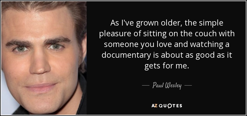 As I've grown older, the simple pleasure of sitting on the couch with someone you love and watching a documentary is about as good as it gets for me. - Paul Wesley