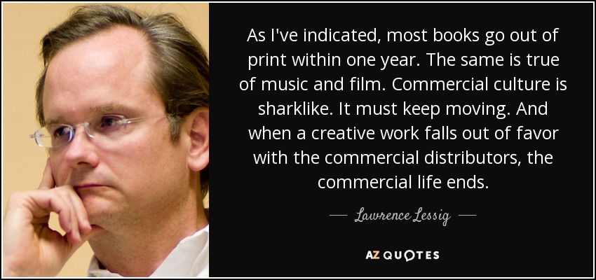 As I've indicated, most books go out of print within one year. The same is true of music and film. Commercial culture is sharklike. It must keep moving. And when a creative work falls out of favor with the commercial distributors, the commercial life ends. - Lawrence Lessig