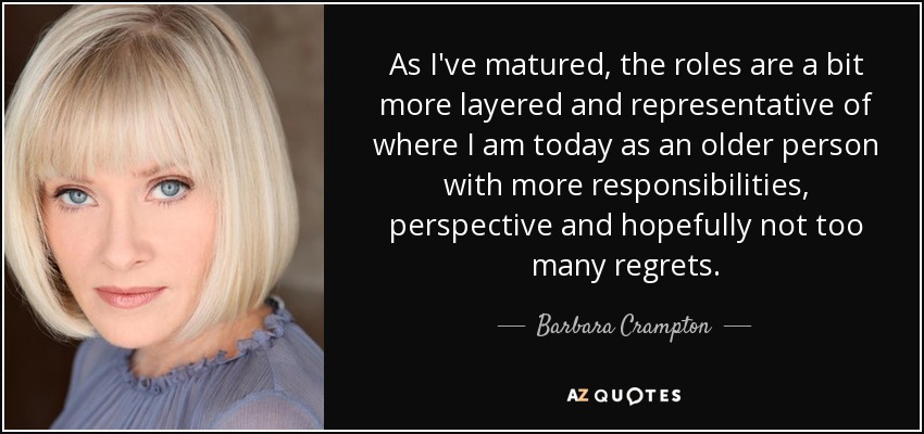 As I've matured, the roles are a bit more layered and representative of where I am today as an older person with more responsibilities, perspective and hopefully not too many regrets. - Barbara Crampton