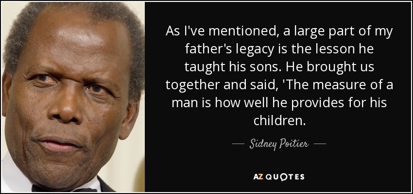 As I've mentioned, a large part of my father's legacy is the lesson he taught his sons. He brought us together and said, 'The measure of a man is how well he provides for his children. - Sidney Poitier