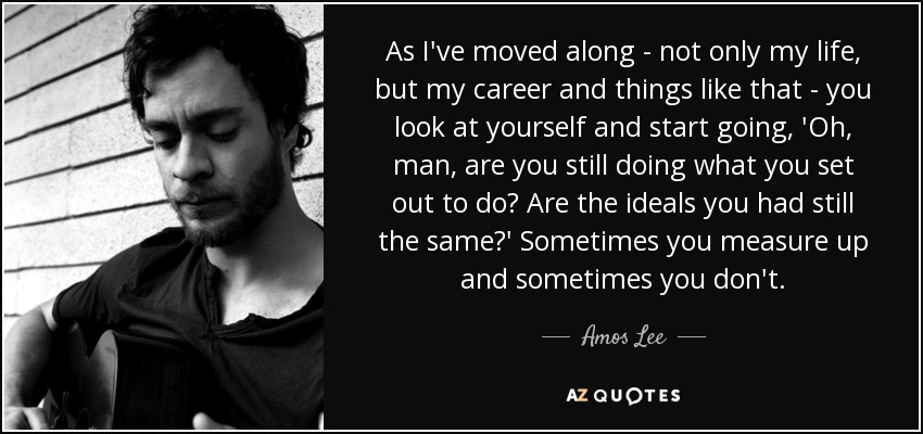 As I've moved along - not only my life, but my career and things like that - you look at yourself and start going, 'Oh, man, are you still doing what you set out to do? Are the ideals you had still the same?' Sometimes you measure up and sometimes you don't. - Amos Lee