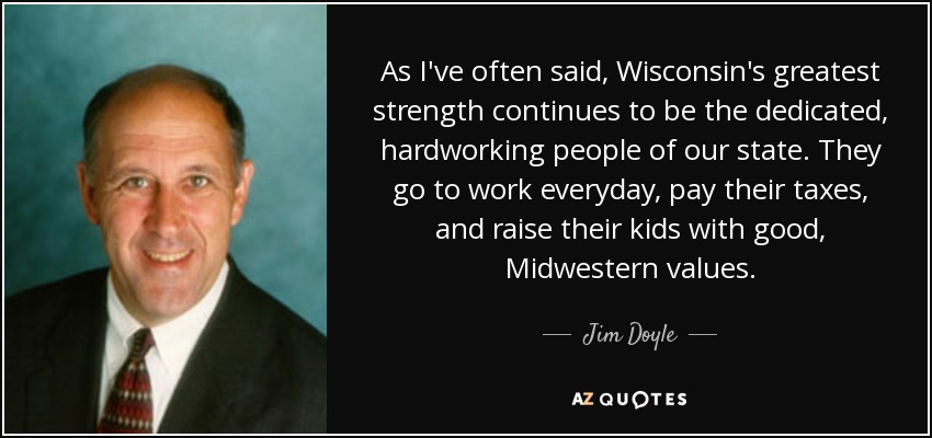 As I've often said, Wisconsin's greatest strength continues to be the dedicated, hardworking people of our state. They go to work everyday, pay their taxes, and raise their kids with good, Midwestern values. - Jim Doyle