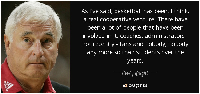 As I've said, basketball has been, I think, a real cooperative venture. There have been a lot of people that have been involved in it: coaches, administrators - not recently - fans and nobody, nobody any more so than students over the years. - Bobby Knight