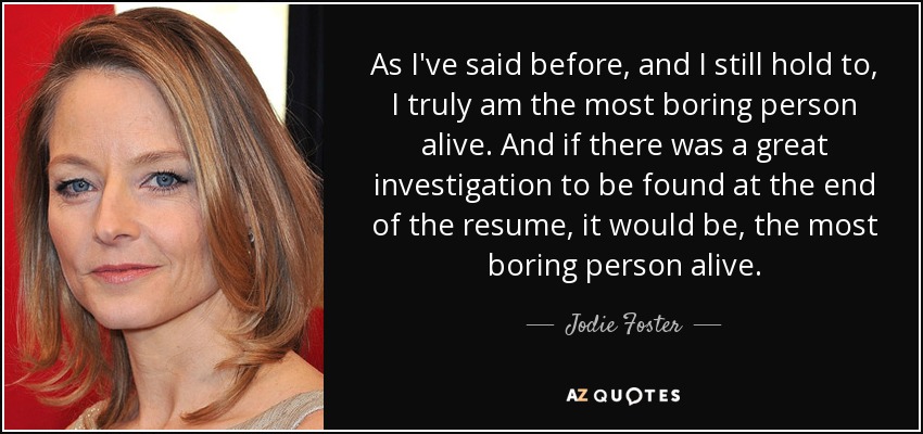 As I've said before, and I still hold to, I truly am the most boring person alive. And if there was a great investigation to be found at the end of the resume, it would be, the most boring person alive. - Jodie Foster