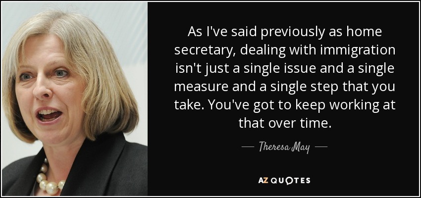 As I've said previously as home secretary, dealing with immigration isn't just a single issue and a single measure and a single step that you take. You've got to keep working at that over time. - Theresa May
