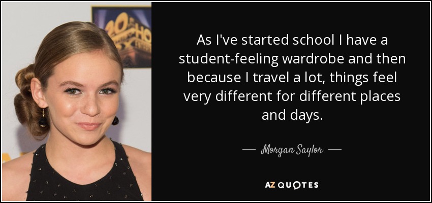 As I've started school I have a student-feeling wardrobe and then because I travel a lot, things feel very different for different places and days. - Morgan Saylor