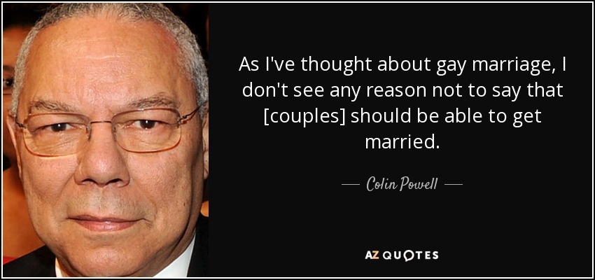 As I've thought about gay marriage, I don't see any reason not to say that [couples] should be able to get married. - Colin Powell