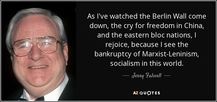 As I've watched the Berlin Wall come down, the cry for freedom in China, and the eastern bloc nations, I rejoice, because I see the bankruptcy of Marxist-Leninism, socialism in this world. - Jerry Falwell