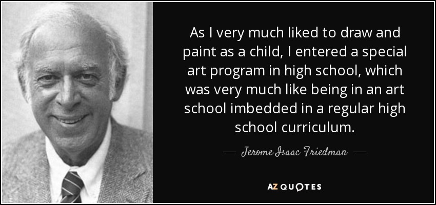 As I very much liked to draw and paint as a child, I entered a special art program in high school, which was very much like being in an art school imbedded in a regular high school curriculum. - Jerome Isaac Friedman