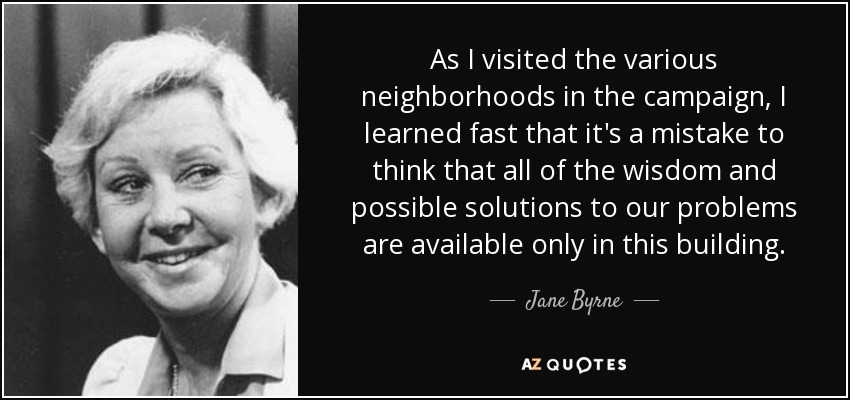 As I visited the various neighborhoods in the campaign, I learned fast that it's a mistake to think that all of the wisdom and possible solutions to our problems are available only in this building. - Jane Byrne